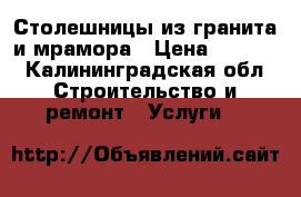 Столешницы из гранита и мрамора › Цена ­ 2 000 - Калининградская обл. Строительство и ремонт » Услуги   